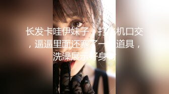 长发卡哇伊妹子，打飞机口交，逼逼里面还塞了一根道具，洗澡展示好身材