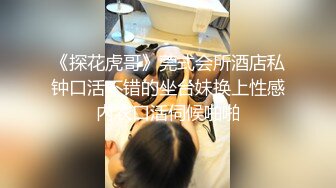 《探花虎哥》莞式会所酒店私钟口活不错的坐台妹换上性感内衣口活伺候啪啪