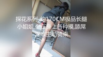 探花系列-约170CM极品长腿小姐姐,坐在身上各种摸,舔屌深喉主动骑乘