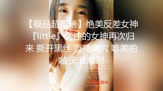 【极品超重磅】绝美反差女神『little』久违的女神再次归来 撕开黑丝 直捣嫩穴 唯美啪啪 无套爆射