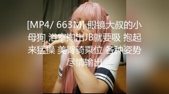 [MP4/ 663M] 眼镜大叔的小母狗 浴室掏出JB就要吸 抱起来猛操 美臀骑乘位 各种姿势尽情输出