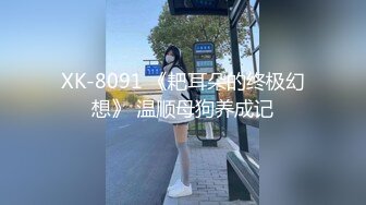 XK-8091 《耙耳朵的终极幻想》 温顺母狗养成记