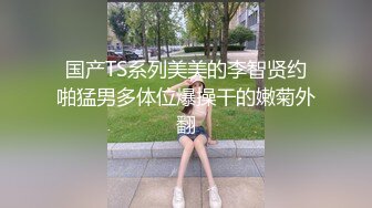 国产TS系列美美的李智贤约啪猛男多体位爆操干的嫩菊外翻