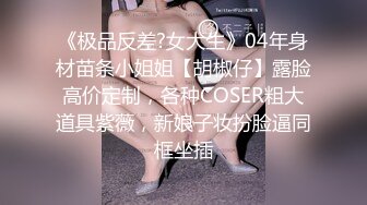 《极品反差?女大生》04年身材苗条小姐姐【胡椒仔】露脸高价定制，各种COSER粗大道具紫薇，新娘子妆扮脸逼同框坐插