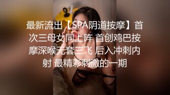 最新流出【SPA阴道按摩】首次三母女同上阵 首创鸡巴按摩深喉无套三飞 后入冲刺内射 最精彩刺激的一期