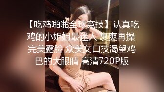 【吃鸡啪啪全球竞技】认真吃鸡的小姐姐最迷人 裹爽再操 完美露脸 众美女口技渴望鸡巴的大眼睛 高清720P版