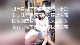 极品身材高颜值【一个小小白】，妹子宅家无聊，穿上性感围裙厨房做饭，美乳大长腿乖乖女，私下搔首弄姿也有淫荡的一面