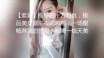 【紫蛋】推特四十万粉丝，极品美女窗前夜间啪啪，一场酣畅淋漓的性爱，粉嫩一线天美穴！2