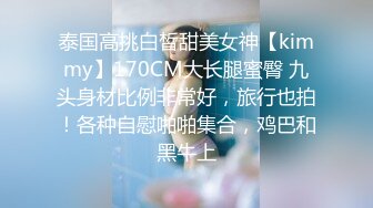 泰国高挑白皙甜美女神【kimmy】170CM大长腿蜜臀 九头身材比例非常好，旅行也拍！各种自慰啪啪集合，鸡巴和黑牛上