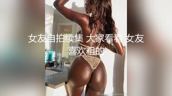 女友自拍续集 大家看看 女友喜欢粗的