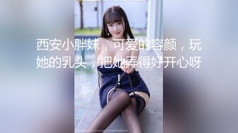 西安小胖妹，可爱的容颜，玩她的乳头，把她弄得好开心呀！