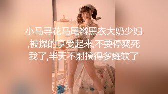 小马寻花马尾辫黑衣大奶少妇,被操的享受起来,不要停爽死我了,半天不射搞得多瘫软了