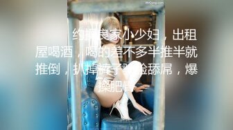 ❤️❤️约操良家小少妇，出租屋喝酒，喝的差不多半推半就推倒，扒掉裤子骑脸舔屌，爆操肥臀