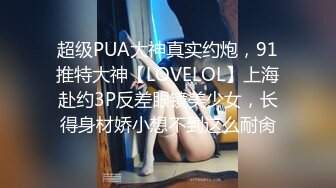 超级PUA大神真实约炮，91推特大神【LOVELOL】上海赴约3P反差眼镜美少女，长得身材娇小想不到这么耐肏