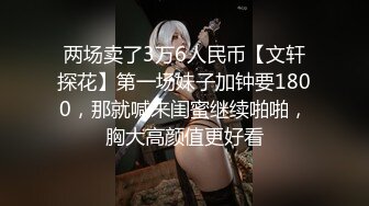 两场卖了3万6人民币【文轩探花】第一场妹子加钟要1800，那就喊来闺蜜继续啪啪，胸大高颜值更好看