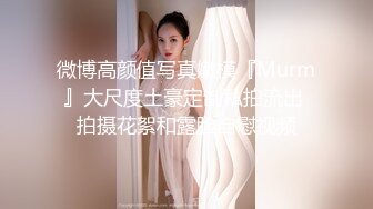 微博高颜值写真嫩模『Murm』大尺度土豪定制私拍流出 拍摄花絮和露脸自慰视频