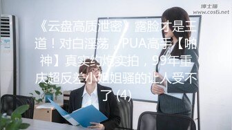 《云盘高质泄密》露脸才是王道！对白淫荡，PUA高手【啪神】真实约炮实拍，99年重庆超反差小姐姐骚的让人受不了 (4)