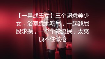 【一男战三女】三个超嫩美少女，浴室跪地吃吊，一起翘屁股求操，一个个轮流操，太爽顶不住缴枪