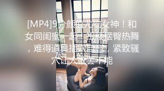 [MP4]9分颜值尤物女神！和女同闺蜜一起！扭腰摆臀热舞，难得道具插穴自慰，紧致骚穴让人欲罢不能