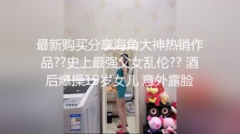 最新购买分享海角大神热销作品??史上最强父女乱伦?? 酒后爆操19岁女儿 意外露脸