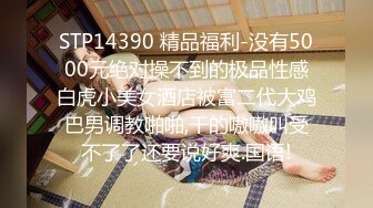 STP14390 精品福利-没有5000元绝对操不到的极品性感白虎小美女酒店被富二代大鸡巴男调教啪啪,干的嗷嗷叫受不了了还要说好爽.国语!