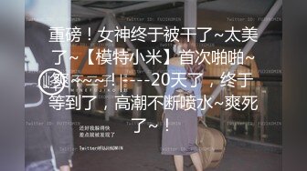 重磅！女神终于被干了~太美了~【模特小米】首次啪啪~爽~~~！----20天了，终于等到了，高潮不断喷水~爽死了~！