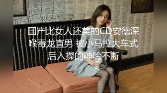 国产比女人还美的CD安德深喉毒龙直男 被小马拉大车式后入操的呻吟不断