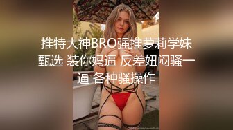 推特大神BRO强推萝莉学妹甄选 装你妈逼 反差妞闷骚一逼 各种骚操作