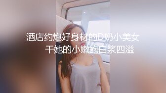 酒店约炮好身材的D奶小美女❤️干她的小嫩鲍白浆四溢