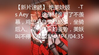 【新片速遞】 绝美妖姬❤️-Ts Aey -❤️ 这身材谁看了不羡慕，鸡巴不自觉翘起来，坐骑后入、插得最深的姿势，美妖叫不停！[202M/MP4/04:35]