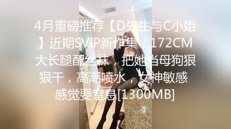 4月重磅推荐【D先生与C小姐】近期SVIP新作集，172CM大长腿配丝袜，把她当母狗狠狠干，高潮喷水，女神敏感 感觉要窒息[1300MB]