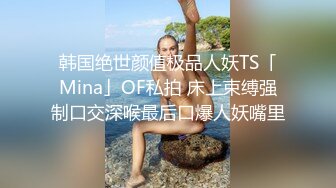 韩国绝世颜值极品人妖TS「Mina」OF私拍 床上束缚强制口交深喉最后口爆人妖嘴里