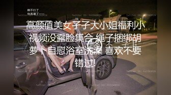 高颜值美女孑孑大小姐福利小视频没露脸集合 绳子捆绑胡萝卜自慰浴室洗澡 喜欢不要错过!