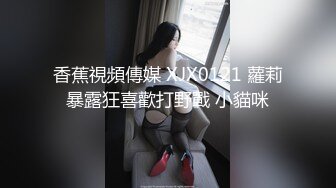 香蕉視頻傳媒 XJX0121 蘿莉暴露狂喜歡打野戰 小貓咪