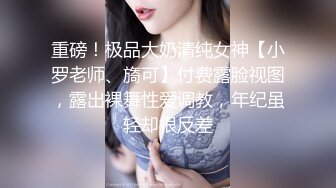 重磅！极品大奶清纯女神【小罗老师、旖可】付费露脸视图，露出裸舞性爱调教，年纪虽轻却很反差