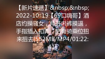 【新片速遞】&nbsp;&nbsp;2022-10-19【69口嗨哥】酒店约操骚女，伸进内裤摸逼，手指插入扣弄，肥臀骑乘位扭来扭去[552MB/MP4/01:22:41]