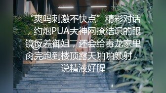 “爽吗刺激不快点”精彩对话，约炮PUA大神网撩结识的眼镜反差御姐，还会给毒龙家里肏完跑到楼顶露天啪啪颜射，说精液好腥