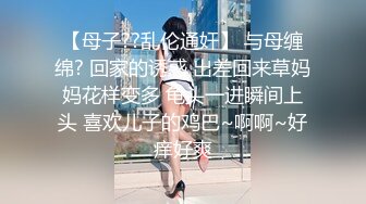 【母子??乱伦通奸】 与母缠绵? 回家的诱惑 出差回来草妈妈花样变多 龟头一进瞬间上头 喜欢儿子的鸡巴~啊啊~好痒好爽