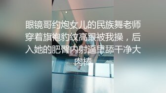 眼镜哥约炮女儿的民族舞老师穿着旗袍豹纹高跟被我操，后入她的肥臀内射逼里舔干净大肉棒