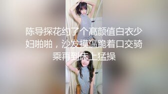 陈导探花约了个高颜值白衣少妇啪啪，沙发摸逼跪着口交骑乘再到床上猛操