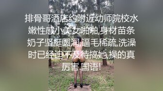 排骨哥酒店约附近幼师院校水嫩性感小美女啪啪,身材苗条奶子坚挺圆润,逼毛稀疏,洗澡时已经迫不及待搞她,操的真厉害.国语!