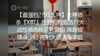 【最强档??91大神】女神猎杀『XBT』性爱约炮甄选??大战性感肉丝巨乳御姐 操翻偷情骚少妇 内射大四清纯学姐