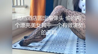 高档酒店固定摄像头 偷拍两个漂亮美女其中一个有做演员的天赋