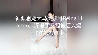 神似思妮大马美妖『Reina Hanno』深喉黑又粗被后入爆操的嘤嘤叫