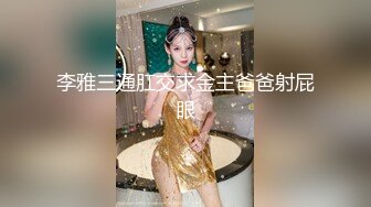 李雅三通肛交求金主爸爸射屁眼