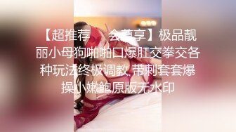 【超推荐❤️会尊享】极品靓丽小母狗啪啪口爆肛交拳交各种玩法终极调教 带刺套套爆操小嫩鲍原版无水印