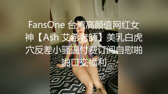 FansOne 台湾高颜值网红女神【Ash 艾希老師】美乳白虎穴反差小骚逼付费订阅自慰啪啪口交福利