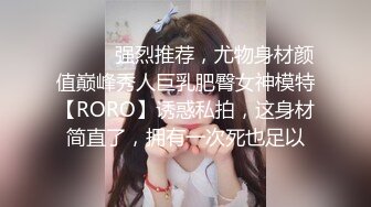 ⚫️⚫️强烈推荐，尤物身材颜值巅峰秀人巨乳肥臀女神模特【RORO】诱惑私拍，这身材简直了，拥有一次死也足以