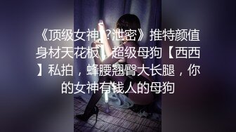 《顶级女神??泄密》推特颜值身材天花板，超级母狗【西西】私拍，蜂腰翘臀大长腿，你的女神有钱人的母狗