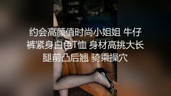 约会高颜值时尚小姐姐 牛仔裤紧身白色T恤 身材高挑大长腿前凸后翘 骑乘操穴